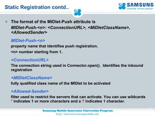 Static Registration contd.. The format of the MIDlet-Push attribute is MIDlet-Push-<n>: <ConnectionURL>, <MIDletClassName>, <AllowedSender> MIDlet-Push-<n>  property name that identifies push registration. <n> number starting from 1 . <ConnectionURL>  The connection string used in Connector.open().  Identifies the inbound registration <MIDletClassName>  fully qualified class name of the MIDlet to be activated <Allowed-Sender> filter used to restrict the servers that can activate. You can use wildcards  *  indicates 1 or more characters and a  ?  indicates 1 character.  