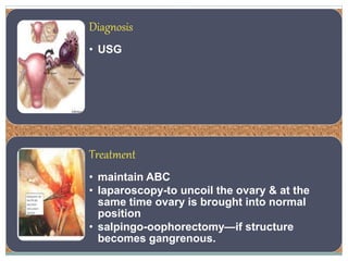 Diagnosis
• USG
Treatment
• maintain ABC
• laparoscopy-to uncoil the ovary & at the
same time ovary is brought into normal
position
• salpingo-oophorectomy—if structure
becomes gangrenous.
 