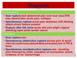 Diagnosis
During pregnancy
• Scar rupture-dull abdominal pain over scar area,FHS
may absent,later acute pain, collapse
• Spontaneous rupture-acute pain abdomen with fainting
attack,shock feature present
• Rupture after fall, blow-acute abd pain,slight vaginal
bleeding,rapid pulse tender uterus
During labour
• Scar rupture-sos
• Spontaneous obstructive rupture-severe pain at quick
interval,continuous,dehydrated,exhausted,rise in PR &
temp
• Spontaneous nonobstructive rupture-rare , bursting
pain followed by relief, cessation of contraction, shock,
evidence of int hemorrhage
 