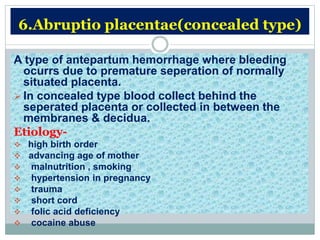 6.Abruptio placentae(concealed type)
A type of antepartum hemorrhage where bleeding
ocurrs due to premature seperation of normally
situated placenta.
 In concealed type blood collect behind the
seperated placenta or collected in between the
membranes & decidua.
Etiology-
 high birth order
 advancing age of mother
 malnutrition , smoking
 hypertension in pregnancy
 trauma
 short cord
 folic acid deficiency
 cocaine abuse
 