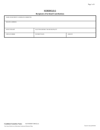 SCHEDULE G
Recipients of In-Kind Contributions
Page 1 of 1
NAME OF RECIPIENT CANDIDATE/COMMITTEE
OFFICE SOUGHT
MAILING ADDRESS
PAYMENT DATE AMOUNTCHECK NUMBER
ELECTION DISTRICT OR MUNICIPALITY
New Jersey Election Law Enforcement Commission Electronic Filing.
Candidate/Committee Name: RAVINDER S BHALLA
Form R-1 Revised 09/2016
 