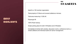 RAVI

                                                                       CHAMBERS

             Ideal for a 150 member organization

             Total property of 3 floors and covered cafeteria on terrace

             Total area measuring 11,500 sft.

BRIEF        Passenger lift

HIGHLIGHTS   100% Power backup

             Ample parking place for both 4 Wheelers and 2 Wheelers

             Completely furnished with cubicles, discussion rooms, conference rooms, a
             closed cafeteria and individual cabins for senior management
 
