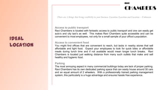 RAVI

                                                                                    CHAMBERS
            There are 3 things that bring credibility to your business. Location, Location and Location – Unknown



           Access to public transport
           Ravi Chambers is located with fantastic access to public transport and one can easily get
           auto’s and city taxi’s as well. This makes Ravi Chambers quite accessible and can be

IDEAL
           convenient to most employees, not only for a small sample of your office’s population.

           Access to convenient food
LOCATION   You might find offices that are convenient to reach, but lacks in nearby stores that sell
           affordable and light food. Expect your employees to look for quick bites or affordable
           meals during lunch time and if not available would mean longer lunch breaks. Ravi
           Chambers is located just walking distance from many such outlets that make and sell
           healthy and hygienic food.

           Parking
           The most annoying aspect in many commercial buildings today are lack of proper parking.
           Ravi Chambers has its own dedicated parking space that can easily house around 30 cars
           and an equal amount of 2 wheelers. With a professionally trained parking management
           system, this particularly is a huge advantage and ensures hassle free experience.
 