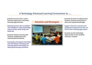 •provide learners with a richer
learning experience and better
learning opportunities.
•develop learners who are skilled
and confident in using technology
as part of their work, study and
home life.
•promote deeper learning with
authentic assessments and
individualized feedback.
•encourage and support innovation
and risk-taking in teaching and
learning where technology can
yield good learning outcomes.
•increase the level of collaboration
between students and faculty to
share and expand knowledge.
•support education research and
pedagogical experiments that can
lead to new teaching approaches.
•measure up the technology
expectations of new students
coming to campus.
Initiative and Strategies
A Technology Enhanced Learning Environment to …..
 