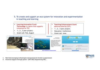 § Learning Innovation Fund-
Technology is a grant that supports
initiatives on TEL.
• 1-, 2-, 3-year project;
• Grant call: Feb, August
§ Teaching Enhancement Grant
administrated by CDTL.
• 1-, 2-, 3-year project;
• Education Conference
• Grant call: June.
5. To create and support an eco-system for innovation and experimentation
in teaching and learning
1. Test-bed emerging technologies and services for faculty to experiment.
2. Financial support through grants – LIFT,TEG, Engineering TEL, ..
 