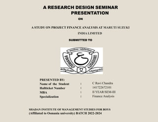 A RESEARCH DESIGN SEMINAR
PRESENTATION
ON
A STUDY ON PROJECT FINANCE ANALYSIS AT MARUTI SUZUKI
INDIA LIMITED
SUBMITTED TO
PRESENTED BY:
Name of the Student
Hallticket Number
MBA
Specialization
:
:
:
:
C Ravi Chandra
141722672101
II YEAR/SEM-III
Finance Analysis
SHADAN INSTITUTE OF MANAGEMENT STUDIES FOR BOYS
(Affiliated to Osmania university) BATCH 2022-2024
 