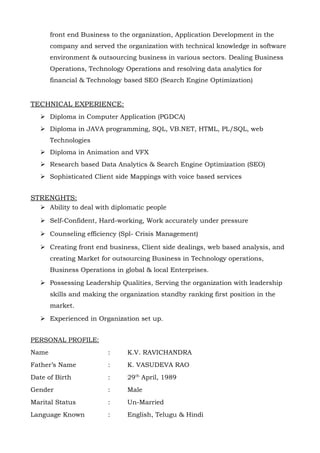 front end Business to the organization, Application Development in the
       company and served the organization with technical knowledge in software
       environment & outsourcing business in various sectors. Dealing Business
       Operations, Technology Operations and resolving data analytics for
       financial & Technology based SEO (Search Engine Optimization)


TECHNICAL EXPERIENCE:
    Diploma in Computer Application (PGDCA)
    Diploma in JAVA programming, SQL, VB.NET, HTML, PL/SQL, web
       Technologies
    Diploma in Animation and VFX
    Research based Data Analytics & Search Engine Optimization (SEO)
    Sophisticated Client side Mappings with voice based services


STRENGHTS:
    Ability to deal with diplomatic people

    Self-Confident, Hard-working, Work accurately under pressure

    Counseling efficiency (Spl- Crisis Management)

    Creating front end business, Client side dealings, web based analysis, and
       creating Market for outsourcing Business in Technology operations,
       Business Operations in global & local Enterprises.

    Possessing Leadership Qualities, Serving the organization with leadership
       skills and making the organization standby ranking first position in the
       market.

    Experienced in Organization set up.


PERSONAL PROFILE:
Name                     :     K.V. RAVICHANDRA
Father’s Name            :     K. VASUDEVA RAO
Date of Birth            :     29th April, 1989
Gender                   :     Male
Marital Status           :     Un-Married
Language Known           :     English, Telugu & Hindi
 