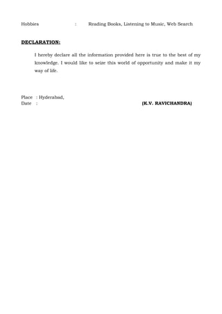 Hobbies                :     Reading Books, Listening to Music, Web Search



DECLARATION:

     I hereby declare all the information provided here is true to the best of my
     knowledge. I would like to seize this world of opportunity and make it my
     way of life.




Place : Hyderabad,
Date :                                                (K.V. RAVICHANDRA)
 
