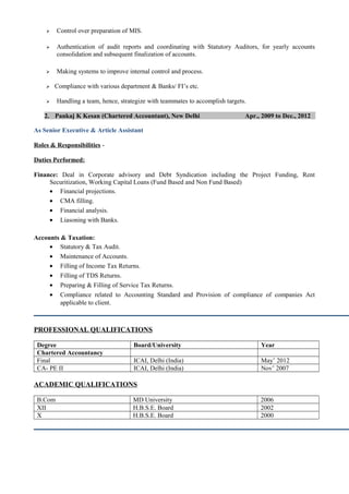  Control over preparation of MIS.
 Authentication of audit reports and coordinating with Statutory Auditors, for yearly accounts
consolidation and subsequent finalization of accounts.
 Making systems to improve internal control and process.
 Compliance with various department & Banks/ FI’s etc.
 Handling a team, hence, strategize with teammates to accomplish targets.
2. Pankaj K Kesan (Chartered Accountant), New Delhi Apr., 2009 to Dec., 2012
As Senior Executive & Article Assistant
Roles & Responsibilities -
Duties Performed:
Finance: Deal in Corporate advisory and Debt Syndication including the Project Funding, Rent
Securitization, Working Capital Loans (Fund Based and Non Fund Based)
• Financial projections.
• CMA filling.
• Financial analysis.
• Liasoning with Banks.
Accounts & Taxation:
• Statutory & Tax Audit.
• Maintenance of Accounts.
• Filling of Income Tax Returns.
• Filling of TDS Returns.
• Preparing & Filling of Service Tax Returns.
• Compliance related to Accounting Standard and Provision of compliance of companies Act
applicable to client.
PROFESSIONAL QUALIFICATIONS
Degree Board/University Year
Chartered Accountancy
Final ICAI, Delhi (India) May’ 2012
CA- PE II ICAI, Delhi (India) Nov’ 2007
ACADEMIC QUALIFICATIONS
B.Com MD University 2006
XII H.B.S.E. Board 2002
X H.B.S.E. Board 2000
 