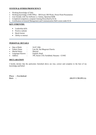 SYSTEM & OTHER PROFICIENCY
• Working Knowledge of Tally.
• Working knowledge of MS Office – MS Excel, MS Word., Power Point Presentation
• User friendly with Tax Software i.e. Genius, Spectrum KDK
• Completed compulsory computer training Prescribed by ICAI.
• Certification in General Management and Communication Skill course under ICAI
KEY STRENTHS
• Leadership skills
• Positive outlook
• Quick learner
• Ability to interact
PERSONAL DETAILS
• Date of Birth : 24.07.1986
• Fathers Name : Late Sh. Har Bhagwan Chawla
• Marital Status : Married
• Languages Known : English, Hindi
• Address : 396, Sector 21D, Faridabad, Haryana - 121002
DECLARATION
I hereby declare that the particulars furnished above are true, correct and complete to the best of my
knowledge and belief.
Place : Faridabad
Date : (RAVI CHAWLA)
 
