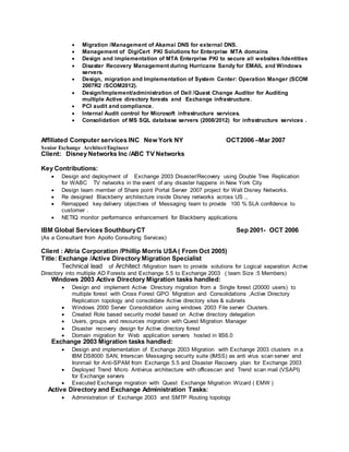  Migration /Management of Akamai DNS for external DNS.
 Management of DigiCert PKI Solutions for Enterprise MTA domains
 Design and implementation of MTA Enterprise PKI to secure all websites /Identities
 Disaster Recovery Management during Hurricane Sandy for EMAIL and Windows
servers.
 Design, migration and Implementation of System Center: Operation Manger (SCOM
2007R2 /SCOM2012).
 Design/Implement/administration of Dell /Quest Change Auditor for Auditing
multiple Active directory forests and Exchange infrastructure.
 PCI audit and compliance.
 Internal Audit control for Microsoft infrastructure services.
 Consolidation of MS SQL database servers (2008/2012) for infrastructure services .
Affiliated Computer services INC New York NY OCT2006 –Mar 2007
Senior Exchange Architect/Engineer
Client: Disney Networks Inc /ABC TV Networks
Key Contributions:
 Design and deployment of Exchange 2003 Disaster/Recovery using Double Tree Replication
for WABC TV networks in the event of any disaster happens in New York City
 Design team member of Share point Portal Server 2007 project for Walt Disney Networks.
 Re designed Blackberry architecture inside Disney networks across US .,
 Remapped key delivery objectives of Messaging team to provide 100 % SLA confidence to
customer .
 NETIQ monitor performance enhancement for Blackberry applications
IBM Global Services SouthburyCT Sep 2001- OCT 2006
(As a Consultant from Apollo Consulting Services)
Client : Altria Corporation /Phillip Morris USA( From Oct 2005)
Title: Exchange /Active Directory Migration Specialist
Technical lead of Architect /Migration team to provide solutions for Logical separation Active
Directory into multiple AD Forests and Exchange 5.5 to Exchange 2003 ( team Size :5 Members)
Windows 2003 Active Directory Migration tasks handled:
 Design and implement Active Directory migration from a Single forest (20000 users) to
multiple forest with Cross Forest GPO Migration and Consolidations ,Active Directory
Replication topology and consolidate Active directory sites & subnets
 Windows 2000 Server Consolidation using windows 2003 File server Clusters.
 Created Role based security model based on Active directory delegation
 Users, groups and resources migration with Quest Migration Manager
 Disaster recovery design for Active directory forest
 Domain migration for Web application servers hosted in IIS6.0
Exchange 2003 Migration tasks handled:
 Design and implementation of Exchange 2003 Migration with Exchange 2003 clusters in a
IBM DS8000 SAN, Interscan Messaging security suite (IMSS) as anti virus scan server and
Ironmail for Anti-SPAM from Exchange 5.5 and Disaster Recovery plan for Exchange 2003
 Deployed Trend Micro Antivirus architecture with officescan and Trend scan mail (VSAPI)
for Exchange servers
 Executed Exchange migration with Quest Exchange Migration Wizard ( EMW )
Active Directory and Exchange Administration Tasks:
 Administration of Exchange 2003 and SMTP Routing topology
 
