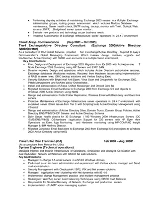  Performing day-day activities of maintaining Exchange 2003 servers in a Multiple Exchange
administrative groups, routing groups environment which includes Mailbox Database
maintenance, Server health check, SMTP routing, backup, monitor with Tivoli, Outlook Web
access ( OWA) , Bridgehead server queue monitor .
 Evaluate new products and technology as per business needs.
 Proactive Maintenance of Exchange /Infrastructure server operations in 24 X 7 environment
Client: Avaya Communication (Sep 2001 – Oct 2005)
Tier4 Exchange/Active Directory Consultant (Exchange 2000/Active Directory
Administrator)
As a consultant Of IBM Global Services, provided Tier 4 exchange/Active Directory Support to Avaya
Communication‘s Global Messaging Environment Which involves design, maintain, upgrade and
troubleshoot Active Directory with 35000 user accounts in a multiple forest environment.
Key Contributions:
 Plan, Design and Deployment of Exchange 2003 Migration from Ex 2000 with Active/passive 7
Node Exchange 2003 Clustering using HP Servers and EMC SAN
 Disaster recovery Design and operations which includes Active Directory authoritative restores,
Exchange databases /Mailboxes restores, Recovery from Hardware issues using Implementation
of RAID in server level, EMC backup solutions and Veritas Backup Exec
 Security Solutions with Bright mail Anti Spam, Virus Scan and Groupsheild for Exchange 2000.
Patch Management and McAfee policy Orchestrator..
 Install and administration of Avaya Unified Messenger and Omtool Geni fax
 Migrated Corporate Email Backbone to Exchange 2000 from Exchange 5.5 and objects to
Windows 2000 Active Directory using NetIQ
 Design and administration Public Folder Replication, Wireless Email with Blackberry and Good link
servers
 Proactive Maintenance of Exchange /Infrastructure server operations in 24 X 7 environment with
escalated server /Client issues from Tier 3 with Scripting to do Active Directory Management using
VBscript
 Design and administration of Active Directory Sites, Domain Trusts, Domain Group Policies, Active
Directory DNS/WINS/DHCP Servers and Active Directory Schema
 Daily Server health checks for 30 Exchange / 100 Windows 2000 infrastructure Servers (DC
/SMS/DNS/WINS) .OS/hardware /application Support for 320 servers with HP Open view
Operations as Event logs Monitoring and Hardware monitoring using HP-COMPAQ Insight
Manager & IBM Netfinity Director.
 Migrated Corporate Email Backbone to Exchange 2000 from Exchange 5.5 and objects to Windows
2000 Active Directory using NetIQ
PlanetU Inc /San Francisco (CA) Feb 2000 – Aug 20001
(As a consultant from Melstar Inc USA)
System Engineer (Technical operations)
Managed Internet and Intranet Infrastructure of Operations, Envisioned and deployed Co location with
dual Redundant Network Architecture with CISCO fail safe solutions.
Key Contributions:
 Managed Exchange 5.5 email servers in a NT4.0 Windows domain
 Performed as a Unix team administrator and experienced with Veritas volume manager and Send
mail administration
 Security Management with Checkpoint4.1SP2, PIX and Net screen solutions
 Managed Application level clustering with Net dynamics with IIS 4.0
 Implemented change Management practice and Incident management process
 Redesigned Web/App server Load balancing Techniques using CISCO load Balancer
 Responsible for Disaster/Recovery of Network, Exchange and production servers
 Implementation of UNITY voice messaging system
 