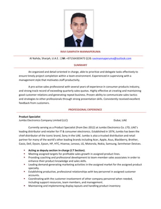 RAVI	SAMPATH	MANNAPERUMA	
Al	Nahda,	Sharjah,	U.A.E.	||M:	+971564303473	||	E:	ravimannaperuma@outlook.com	
SUMMARY	
An	organized	and	detail-oriented	in	charge,	able	to	prioritize	and	delegate	tasks	effectively	to	
ensure	timely	project	completion	within	a	team	environment.	Experienced	in	supervising	with	a	
management	style	that	motivates	staff	productivity.	 	
A	pro-active	sales	professional	with	several	years	of	experience	in	consumer	products	industry,	
and	strong	track	record	of	exceeding	quarterly	sales	quotas.	Highly	effective	at	creating	and	maintaining	
good	customer	relations	and	generating	repeat	business.	Proven	ability	to	communicate	sales	tactics	
and	strategies	to	other	professionals	through	strong	presentation	skills.	Consistently	received	excellent	
feedback	from	customers.	
PROFESSIONAL	EXPERIENCE	
	
Product	Specialist	 	 	 	 	 	
Jumbo	Electronics	Company	Limited	(LLC)	 	 	 	 	 Dubai,	UAE	
	
Currently	serving	as	a	Product	Specialist	(from	Dec-2012)	at	Jumbo	Electronics	Co.	LTD,	UAE’s	
leading	distributor	and	retailer	for	IT	&	consumer	electronics.	Established	in	1974,	Jumbo	has	been	the	
chief	distributor	of	the	iconic	brand,	Sony	in	the	UAE.	Jumbo	is	also	a	trusted	distribution	and	retail	
partner	for	many	of	the	world's	other	leading	brands	including	Acer,	Apple,	Asus,	Blackberry,	Brother,	
Casio,	Dell,	Dyson,	Epson,	HP,	HTC,	Hisense,	Lenovo,	LG,	Motorola,	Nokia,	Samsung,	Sennheiser	Devices.			
§ Acting	as	deputy	section	in-charge	(I.T	Section).	
§ Meeting	assigned	targets	for	profitable	sales	growth	in	assigned	product	lines.	
§ Providing	coaching	and	professional	development	to	team-member	sales	associates	in	order	to	
enhance	their	product	knowledge	and	sales	skills.	
§ Leading	demand-generating	marketing	activities	in	the	assigned	market	for	the	assigned	product	
specialty.	
§ Establishing	productive,	professional	relationships	with	key	personnel	in	assigned	customer	
accounts.	
§ Coordinating	with	the	customer	involvement	of	other	company	personnel	when	needed,	
including	support	resources,	team	members,	and	management.	
§ Maintaining	and	implementing	display	layouts	and	handling	product	inventory	
 