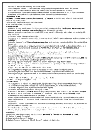 meeting of service, cost, delivery and quality norms.
 Initiate Payment process i.e.- ensure correct billing after including deductions, create NFP,Service
entries,MIGO in SAP MM module and follow up with finance for timely release of payment.
 Coordinating with suppliers for new product development and implementation as well as executing vendor
evaluation, vendor rating calculation and necessary actions for under performance.
Employment Scan
Since Feb’14-with Turner construction company C/O-Boeing. Construction of infrastructure facility for
Indian Air force, Ghaziabad
Client—United States Army Corporation of Engineers
Senior project engineer -Mechanical
Accountabilities
 Review of design, specifications, drawings, and product data submittals of Fuel hydrant system/sewage
treatment plant, plumbing, fire protection works followed by execution.
 Leading sewage treatment plant project of 1000cum/day capacity. Managing team of two mechanical and 2
civil engineers.
 Inspection of PEB materials & MEP works.
 Frame and Review erection sequence for whole pre engineering building steel structure and warehouse works
(4000MT).
 Overall in charge of two PEB warehouse construction w.r.t qualities, execution, building alignment and final
hand over.
 Conduct factory inspections for quality control of fabricated steel members ,followed by site execution as per
specification requirement and codes such as ASTM32M M,IS 1367,part 3,IS 4000:1992,IS 2062,IS
800,IS12748.
 Execution of Fuel hydrant system project followed by testing and commissioning & final hand over.
 Coordination with contractors, suppliers, stake holders for timely execution.
 Project monitoring w.r.t milestones.
 Execution of Fire fighting works. Responsible for9 km of ductile iron piping, over 4100 no sprinklers, 200 fire
hydrants, hose reel and high speed deluge sprinkler system
 Monitoring regular work progress with reports towards meeting the project deliverables.
 Monitoring project resource and manpower requirements and organizing weekly review meetings with follow
up Minutes of Meeting reports.
 Keeping the project focus in line with detailed project plans.
 Planning and scheduling project timelines in close coordination with the client and vendors.
 Tracking project deliverables using appropriate tools like MS Project and/or MS excel reports.
 Ensuring the project implementation is as per the requirements of shop drawings (Good for Construction)
June’08-Feb 14 with GMR Airport Developers Ltd., New Delhi
Junior Manager - Engineering (Mechanical)
Accountabilities
 To study all type of drawing like, P&I diagram, equipment drawings, structural &architectural drawings.
 To Review technical submittals as per the technical specifications, RFP and contract documents.
 To monitor the project work & preparation of progress reports.
 Inspection of incoming material and making data sheet.
 Execution of the work as per HVAC shop drawings. Responsible for 4 km of HDPE&1000 metres of CI piping
for drainage and sanitary works of IGI Airport, T-3. Executed 12000 square metre of ducting works.
 Responsible for installation, testing of 758 numbers of AHUs.
 Project monitoring and generating progress report for management review. Ensuring weekly/monthly MIS.
 Deep involvement at site execution, Follow up with contractors, suppliers for in time material delivery and
inspection.
 Negotiation, Contract, project execution, vendor management/Development. Monitoring of SLA with three big
contractors at the IGI Airport-T3.
 To initiate and execute all preliminary works related to procurement on SAP MM Module—PR generation,
Floating RFQ, Negotiation with vendors, payment related issues.
Scholastics
B.E (Mechanical Engineering) with first class from R V College of Engineering, Bangalore in 2008.
XII (Maths, Physics & Chemistry)
St. Xavier’s College Ranchi. First class
X -Baldwin Academy, Patna, and C.B.S.E. Board. First class with distinction
 