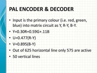 PAL ENCODER & DECODER
• Input is the primary colour (i.e. red, green,
blue) into matrix circuit as Y, R-Y, B-Y.
• Y=0.30R+0.59G+.11B
• U=0.477(R-Y)
• V=0.895(B-Y)
• Out of 625 horizontal line only 575 are active
• 50 vertical lines
 
