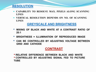 RESOLUTION
 CAPABILITY TO RESOLVE MAX. PIXELS ALONG SCANNING
LINES
 VERTICAL RESOLUTION DEPENDS ON NO. OF SCANNING
LINES
GREYSCALE AND BRIGHTNESS
• MIXING OF BLACK AND WHITE AT A CONTRAST RATIO OF
20:1
• BRIGHTNESS = ILLUMINATION OF REPRODUCED IMAGE
• CAN BE CONTROLLED BY ADJUSTING VOLTAGE BETWEEN
GRID AND CATHODE
CONTRAST
• RELATIVE DIFFERENCE BETWEEN BLACK AND WHITE
• CONTROLLED BY ADJUSTING SIGNAL FED TO PICTURE
TUBE
 