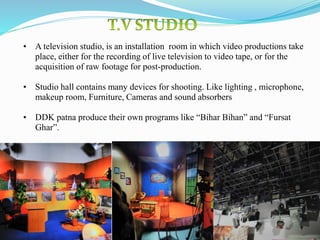 19
• A television studio, is an installation room in which video productions take
place, either for the recording of live television to video tape, or for the
acquisition of raw footage for post-production.
• Studio hall contains many devices for shooting. Like lighting , microphone,
makeup room, Furniture, Cameras and sound absorbers
• DDK patna produce their own programs like “Bihar Bihan” and “Fursat
Ghar”.
 