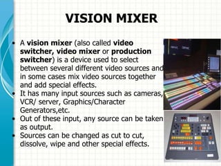 VISION MIXER
• A vision mixer (also called video
switcher, video mixer or production
switcher) is a device used to select
between several different video sources and
in some cases mix video sources together
and add special effects.
• It has many input sources such as cameras,
VCR/ server, Graphics/Character
Generators,etc.
• Out of these input, any source can be taken
as output.
• Sources can be changed as cut to cut,
dissolve, wipe and other special effects.
 