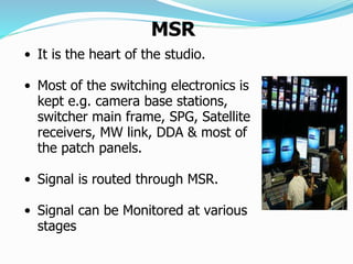 MSR
• It is the heart of the studio.
• Most of the switching electronics is
kept e.g. camera base stations,
switcher main frame, SPG, Satellite
receivers, MW link, DDA & most of
the patch panels.
• Signal is routed through MSR.
• Signal can be Monitored at various
stages
 