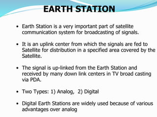 EARTH STATION
• Earth Station is a very important part of satellite
communication system for broadcasting of signals.
• It is an uplink center from which the signals are fed to
Satellite for distribution in a specified area covered by the
Satellite.
• The signal is up-linked from the Earth Station and
received by many down link centers in TV broad casting
via PDA.
• Two Types: 1) Analog, 2) Digital
• Digital Earth Stations are widely used because of various
advantages over analog.
 