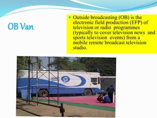 OB Van
 Outside broadcasting (OB) is the
electronic field production (EFP) of
television or radio programmes
(typically to cover television news and
sports television events) from a
mobile remote broadcast television
studio.
41
 