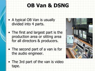 OB Van & DSNG
• A typical OB Van is usually
divided into 4 parts.
• The first and largest part is the
production area or sitting area
for all directors & producers.
• The second part of a van is for
the audio engineer.
• The 3rd part of the van is video
tape.
 