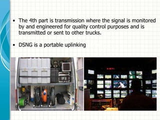 • The 4th part is transmission where the signal is monitored
by and engineered for quality control purposes and is
transmitted or sent to other trucks.
• DSNG is a portable uplinking centre.
 