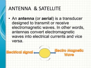 ANTENNA & SATELLITE
• An antenna (or aerial) is a transducer
designed to transmit or receive
electromagnetic waves. In other words,
antennas convert electromagnetic
waves into electrical currents and vice
versa.
 