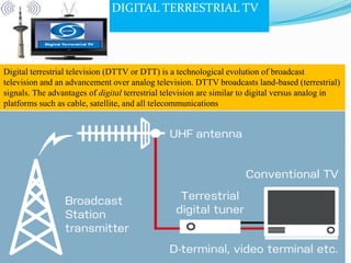 DIGITAL TERRESTRIAL TV
Digital terrestrial television (DTTV or DTT) is a technological evolution of broadcast
television and an advancement over analog television. DTTV broadcasts land-based (terrestrial)
signals. The advantages of digital terrestrial television are similar to digital versus analog in
platforms such as cable, satellite, and all telecommunications
 