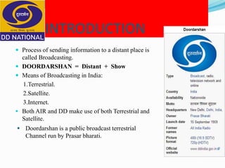 INTRODUCTION
 Process of sending information to a distant place is
called Broadcasting.
 DOORDARSHAN = Distant + Show
 Means of Broadcasting in India:
1.Terrestrial.
2.Satellite.
3.Internet.
 Both AIR and DD make use of both Terrestrial and
Satellite.
 Doordarshan is a public broadcast terrestrial
Channel run by Prasar bharati.
 