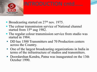 INTRODUCTION cntd……
 Broadcasting started on 27th nov. 1975.
 The colour transmission service of National channel
started from 15th aug 1982.
 The regular colour transmission service from studio was
started in 1984.
 DD has 1500 Transmitters and 70 Production centers
across the Country.
 One of the largest broadcasting organizations in India in
terms of the infrastructure of studios and transmitters.
 Doordarshan Kendra, Patna was inaugurated on the 13th
October 1990.
 