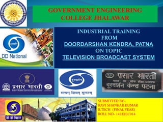 GOVERNMENT ENGINEERING
COLLEGE JHALAWAR
INDUSTRIAL TRAINING
FROM
DOORDARSHAN KENDRA, PATNA
ON TOPIC
TELEVISION BROADCAST SYSTEM
SUBMITTED BY:-
RAVI SHANKAR KUMAR
B.TECH (FINAL YEAR)
ROLL NO- 14EEJEC014
 