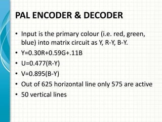 PAL ENCODER & DECODER
• Input is the primary colour (i.e. red, green,
blue) into matrix circuit as Y, R-Y, B-Y.
• Y=0.30R+...