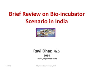 Brief Review on Bio-incubator
Scenario in India
Ravi Dhar, Ph.D.
2014
(rdhar_in@yahoo.com)
7.2.2013 RD_Bioincubators in India_2014 1
 