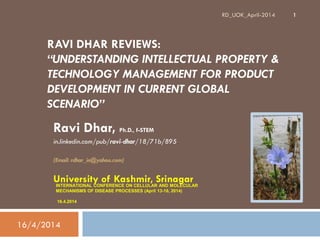RAVI DHAR REVIEWS:
“UNDERSTANDING INTELLECTUAL PROPERTY &
TECHNOLOGY MANAGEMENT FOR PRODUCT
DEVELOPMENT IN CURRENT GLOBAL
SCENARIO”
Ravi Dhar, Ph.D., f-STEM
in.linkedin.com/pub/ravi-dhar/18/71b/895
(Email: rdhar_in@yahoo.com)
University of Kashmir, Srinagar
16/4/2014
1RD_UOK_April-2014
INTERNATIONAL CONFERENCE ON CELLULAR AND MOLECULAR
MECHANISMS OF DISEASE PROCESSES (April 13-16, 2014)
16.4.2014
 