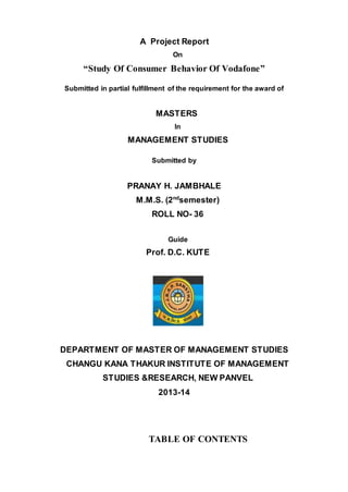 A Project Report
On
“Study Of Consumer Behavior Of Vodafone”
Submitted in partial fulfillment of the requirement for the award of
MASTERS
In
MANAGEMENT STUDIES
Submitted by
PRANAY H. JAMBHALE
M.M.S. (2nd
semester)
ROLL NO- 36
Guide
Prof. D.C. KUTE
DEPARTMENT OF MASTER OF MANAGEMENT STUDIES
CHANGU KANA THAKUR INSTITUTE OF MANAGEMENT
STUDIES &RESEARCH, NEW PANVEL
2013-14
TABLE OF CONTENTS
 