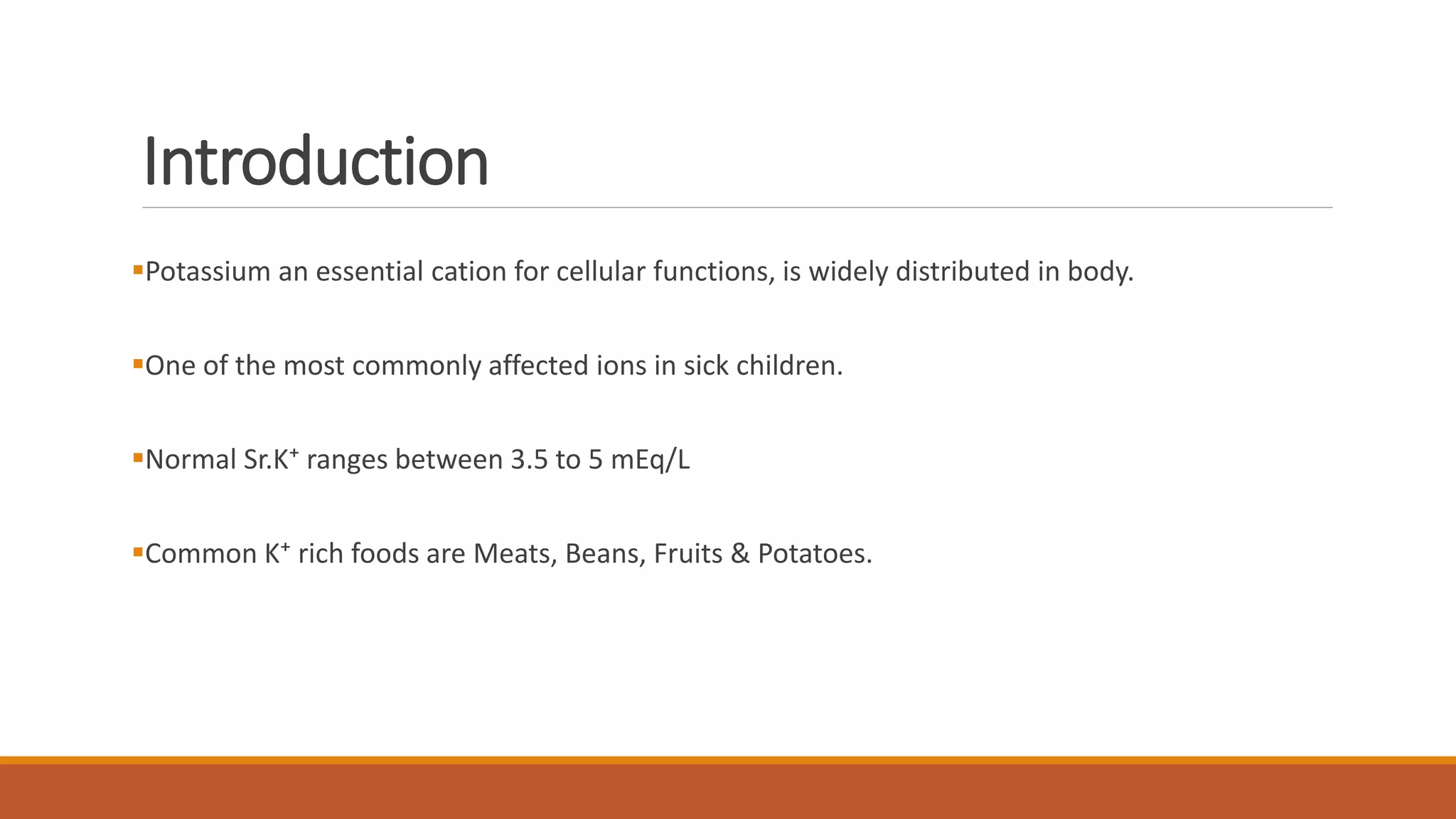 Introduction
Potassium an essential cation for cellular functions, is widely distributed in body.
One of the most commonly affected ions in sick children.
Normal Sr.K⁺ ranges between 3.5 to 5 mEq/L
Common K⁺ rich foods are Meats, Beans, Fruits & Potatoes.
 