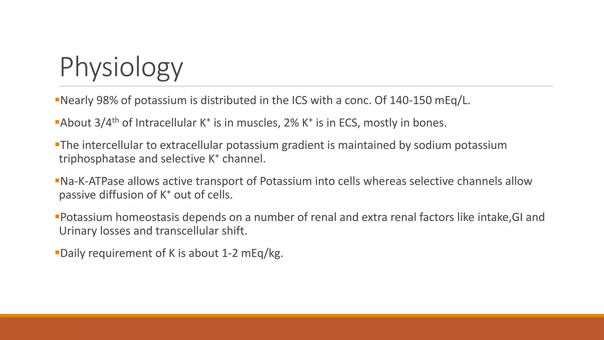 Physiology
Nearly 98% of potassium is distributed in the ICS with a conc. Of 140-150 mEq/L.
About 3/4th of Intracellular K⁺ is in muscles, 2% K⁺ is in ECS, mostly in bones.
The intercellular to extracellular potassium gradient is maintained by sodium potassium
triphosphatase and selective K⁺ channel.
Na-K-ATPase allows active transport of Potassium into cells whereas selective channels allow
passive diffusion of K⁺ out of cells.
Potassium homeostasis depends on a number of renal and extra renal factors like intake,GI and
Urinary losses and transcellular shift.
Daily requirement of K is about 1-2 mEq/kg.
 