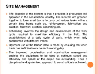 SITE MANAGEMENT
 The essence of the system is that it provides a production line
approach in the construction industry. The laborers are grouped
together to form small teams to carry out various tasks within a
certain time frame such as, reinforcement, fabrication and
erection, formwork erection, concreting etc.
 Scheduling involves the design and development of the work
cycle required to maximize efficiency in the field. The
establishment of a daily cycle of work, which when fully
coordinated with different trades.
 Optimum use of the labour force is made by ensuring that each
trade has sufficient work on each working day.
 The improved coordination and construction management
enables the equipment to be used at optimum speed and
efficiency and speed of the output are outstanding. Thus a
disciplined and systemized approach to construction is achieved.
 