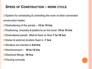 SPEED OF CONSTRUCTION – WORK CYCLE
System for scheduling & controlling the work of other connected
construction trades
Deshuttering of the panels – 12 to 15 hrs
Positioning brackets & platforms on the level- 10 to 15 hrs
Deshuttered panels lifted & fixed on floor-7 to 10 hrs
Kicker & external shutters fixed in -7 hrs
Shutters are erected in 6-8 hrs
Reinforcement – 10 to 12 hrs
Electrical fittings -10 hrs
Pouring concrete
 