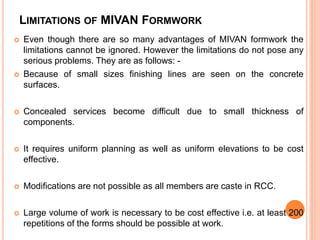 LIMITATIONS OF MIVAN FORMWORK
 Even though there are so many advantages of MIVAN formwork the
limitations cannot be ignored. However the limitations do not pose any
serious problems. They are as follows: -
 Because of small sizes finishing lines are seen on the concrete
surfaces.
 Concealed services become difficult due to small thickness of
components.
 It requires uniform planning as well as uniform elevations to be cost
effective.
 Modifications are not possible as all members are caste in RCC.
 Large volume of work is necessary to be cost effective i.e. at least 200
repetitions of the forms should be possible at work.
 