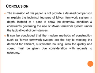 CONCLUSION
 The intension of this paper is not provide a detailed comparison
or explain the technical features of Mivan formwork system in
depth. Instead of it aims to show the overview, condition &
constraints governing the use of Mivan formwork system under
the typical local circumstances.
 It can be concluded that the modern methods of construction
such as 'Mivan formwork system' are the key to meeting the
demand for efficient, sustainable housing. Also the quality and
speed must be given due consideration with regards to
economy.
 
