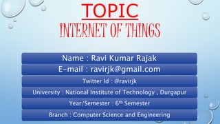 TOPIC
INTERNET OF THINGS
Name : Ravi Kumar Rajak
E-mail : ravirjk@gmail.com
Twitter Id : @ravirjk
University : National Institute of Technology , Durgapur
Year/Semester : 6th Semester
Branch : Computer Science and Engineering
 