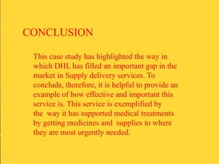CONCLUSION
This case study has highlighted the way in
which DHL has filled an important gap in the
market in Supply delivery services. To
conclude, therefore, it is helpful to provide an
example of how effective and important this
service is. This service is exemplified by
the way it has supported medical treatments
by getting medicines and supplies to where
they are most urgently needed.
 