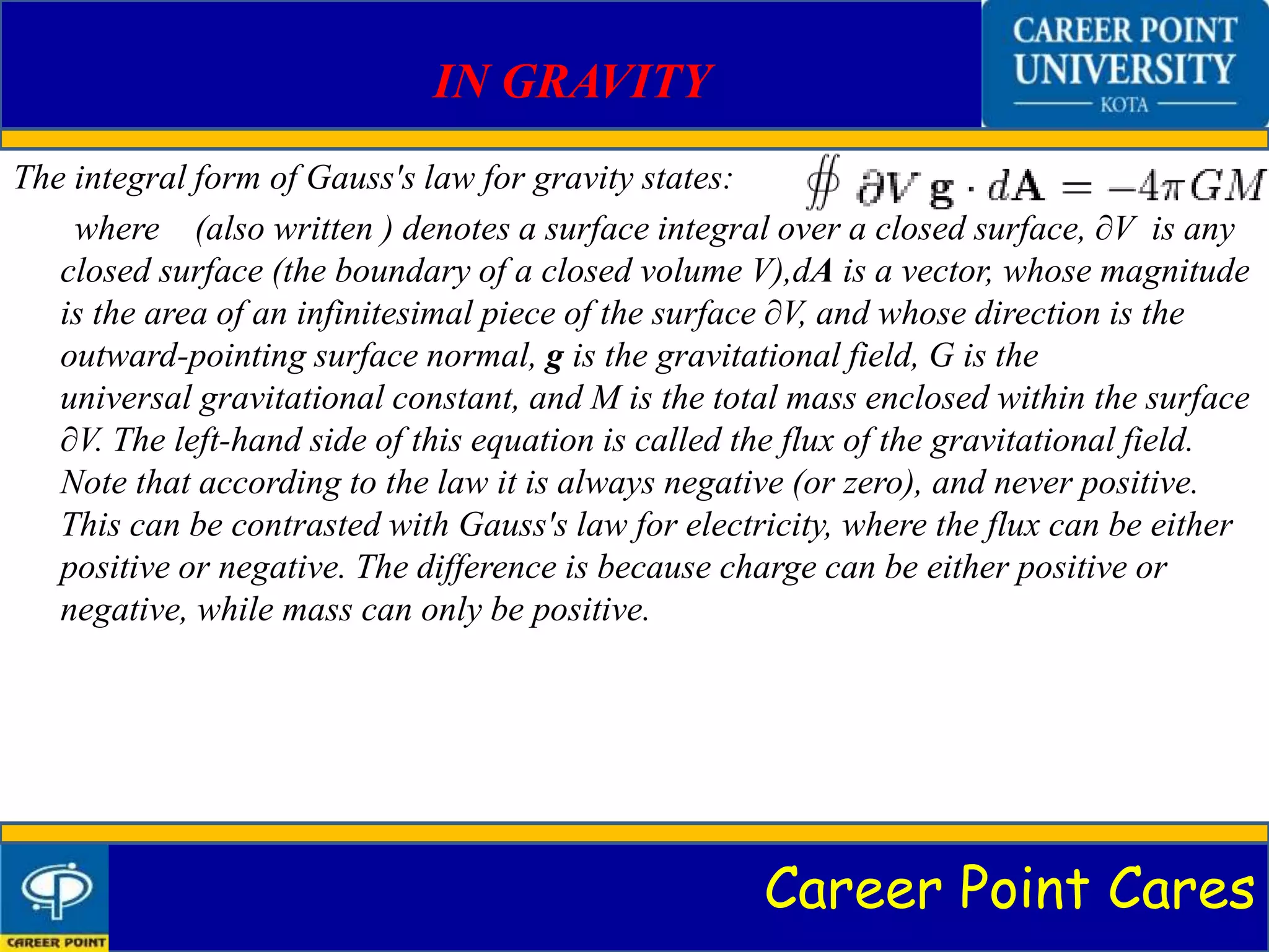 Career Point Cares
IN GRAVITY
The integral form of Gauss's law for gravity states:
where (also written ) denotes a surface integral over a closed surface, ∂V is any
closed surface (the boundary of a closed volume V),dA is a vector, whose magnitude
is the area of an infinitesimal piece of the surface ∂V, and whose direction is the
outward-pointing surface normal, g is the gravitational field, G is the
universal gravitational constant, and M is the total mass enclosed within the surface
∂V. The left-hand side of this equation is called the flux of the gravitational field.
Note that according to the law it is always negative (or zero), and never positive.
This can be contrasted with Gauss's law for electricity, where the flux can be either
positive or negative. The difference is because charge can be either positive or
negative, while mass can only be positive.
 