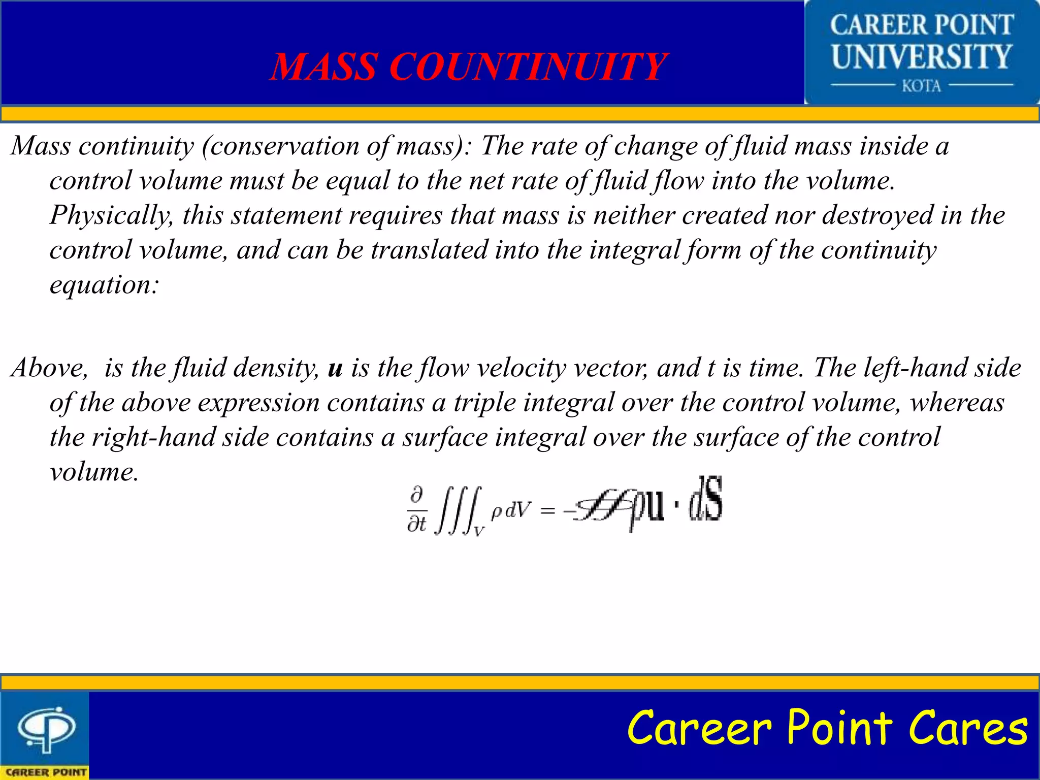 Career Point Cares
MASS COUNTINUITY
Mass continuity (conservation of mass): The rate of change of fluid mass inside a
control volume must be equal to the net rate of fluid flow into the volume.
Physically, this statement requires that mass is neither created nor destroyed in the
control volume, and can be translated into the integral form of the continuity
equation:
Above, is the fluid density, u is the flow velocity vector, and t is time. The left-hand side
of the above expression contains a triple integral over the control volume, whereas
the right-hand side contains a surface integral over the surface of the control
volume.
 
