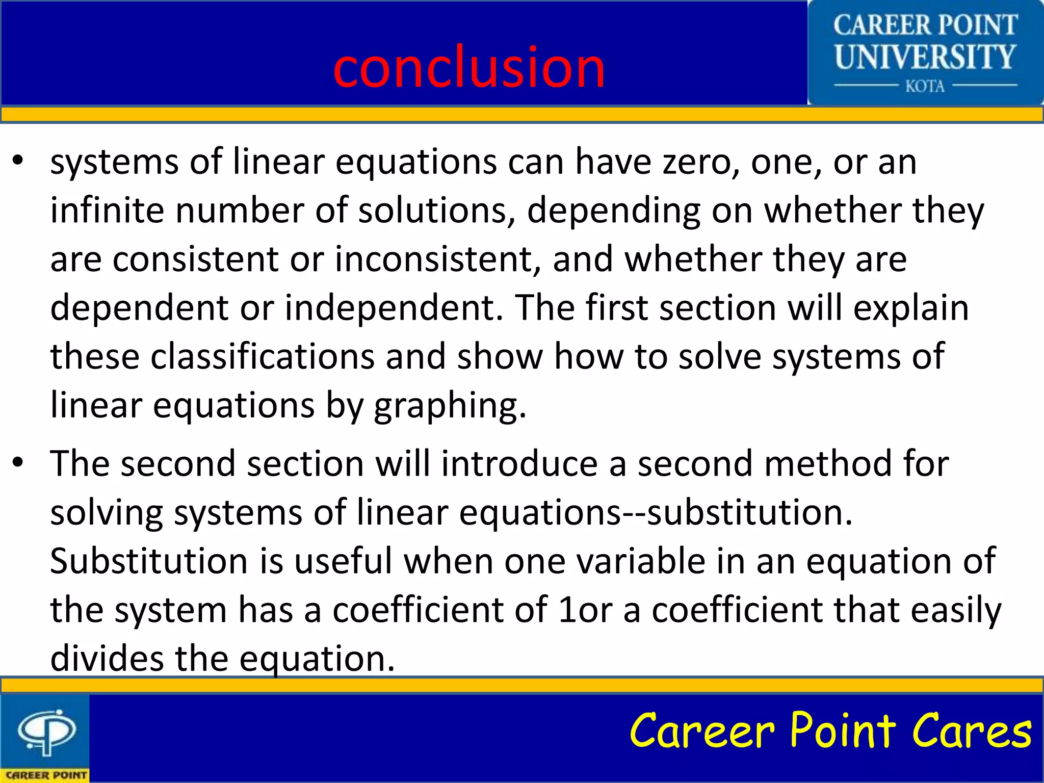 Career Point Cares
conclusion
• systems of linear equations can have zero, one, or an
infinite number of solutions, depending on whether they
are consistent or inconsistent, and whether they are
dependent or independent. The first section will explain
these classifications and show how to solve systems of
linear equations by graphing.
• The second section will introduce a second method for
solving systems of linear equations--substitution.
Substitution is useful when one variable in an equation of
the system has a coefficient of 1or a coefficient that easily
divides the equation.
 