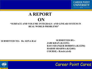 Career Point Cares
A REPORT
ON
“SURFACE AND VOLUME INTEGRALS AND LINEAR SYSTEM IN
REAL WORLD PROBLEMS”
SUBMITTED TO:- Dr. SONA RAJ SUBMITTED BY:-
JABI KHAN (K12251)
RAVI SHANKER BORDIYA (K12256)
HARSH SHARMA (K12401)
COURSE:- B.tech (civil)
 