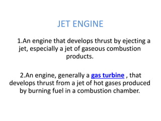 JET ENGINE
1.An engine that develops thrust by ejecting a
jet, especially a jet of gaseous combustion
products.
2.An engine, generally a gas turbine , that
develops thrust from a jet of hot gases produced
by burning fuel in a combustion chamber.
 