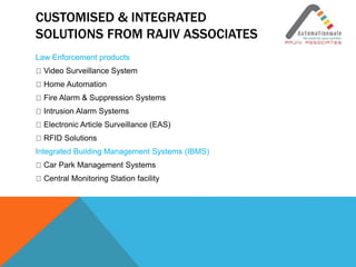 CUSTOMISED & INTEGRATED
SOLUTIONS FROM RAJIV ASSOCIATES
Law Enforcement products
Video Surveillance System
Home Automation
Fire Alarm & Suppression Systems
Intrusion Alarm Systems
Electronic Article Surveillance (EAS)
RFID Solutions
Integrated Building Management Systems (IBMS)
Car Park Management Systems
Central Monitoring Station facility
 